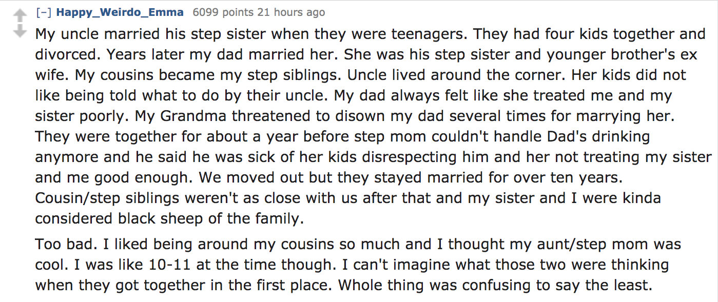 My uncle married his step sister when they were teenagers. They had four kids together and divorced. Years later my dad married her. She was his step sister and younger brother's ex wife. My cousins became my step…