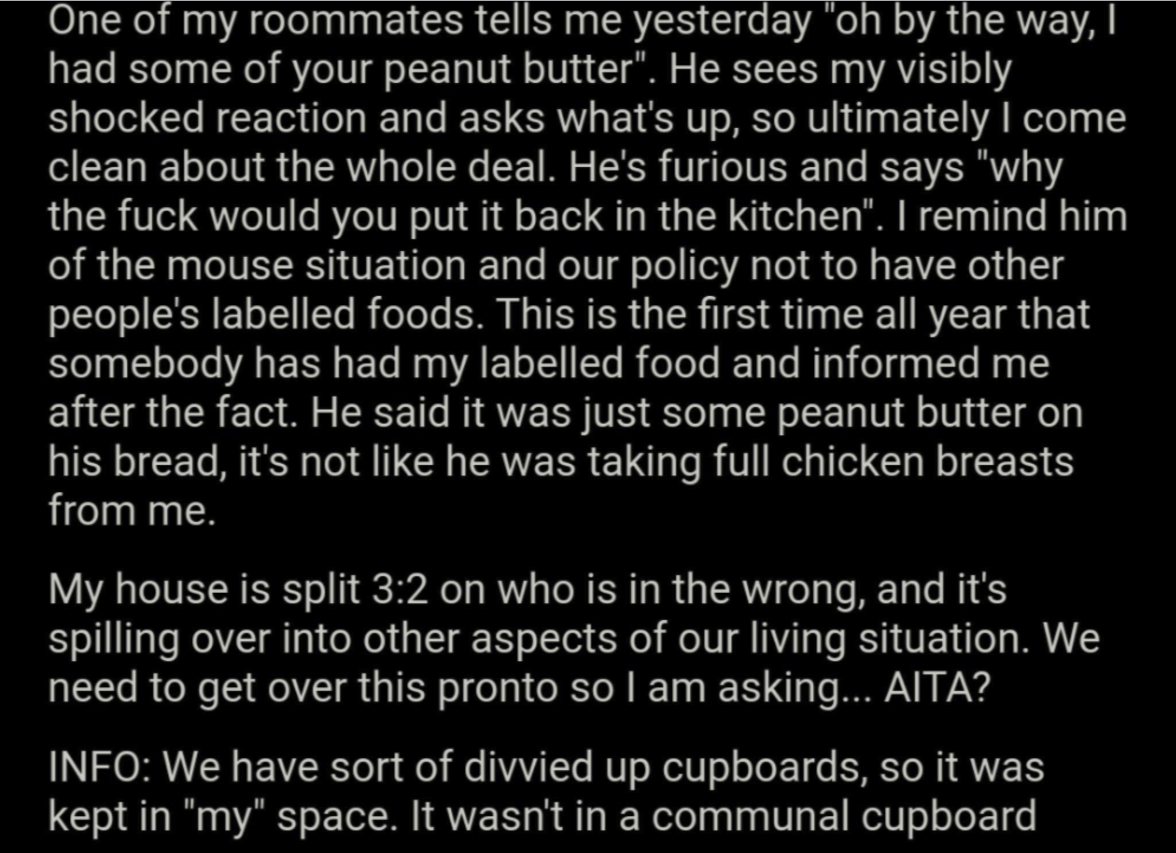 angle - One of my roommates tells me yesterday "oh by the way, had some of your peanut butter". He sees my visibly shocked reaction and asks what's up, so ultimately I come, clean about the whole deal. He's furious and says "why the fuck would you put it 