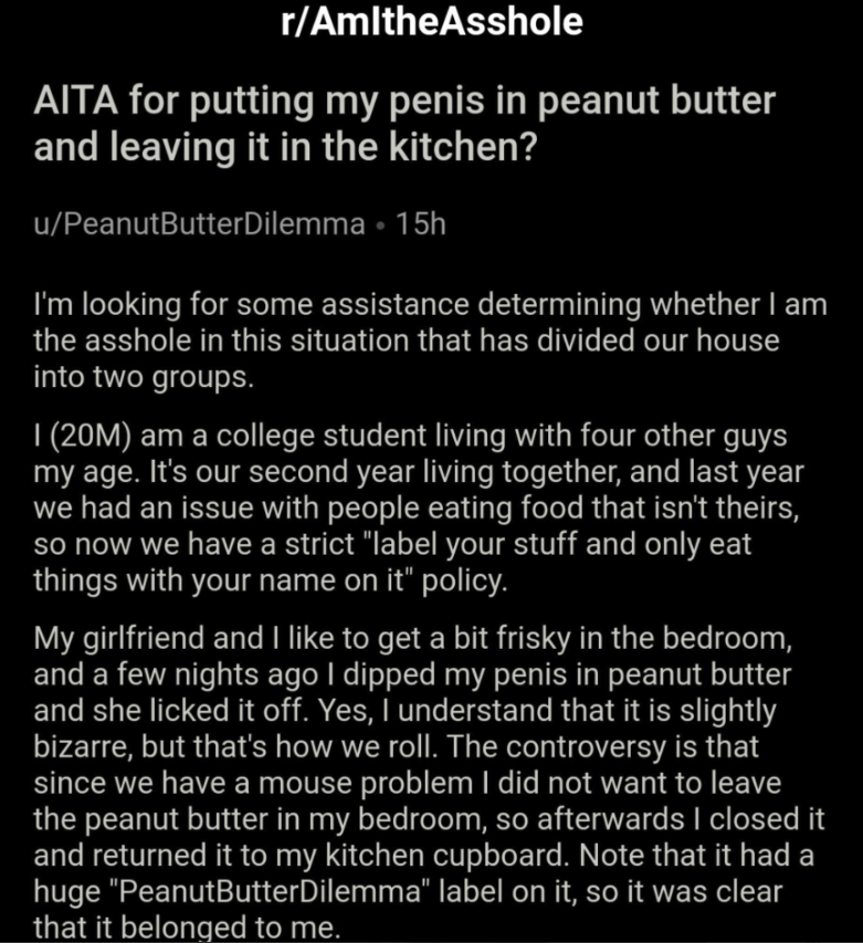 vida - rAmlthe Asshole Aita for putting my penis in peanut butter and leaving it in the kitchen? uPeanutButterDilemma. 15h I'm looking for some assistance determining whether I am the asshole in this situation that has divided our house into two groups. |