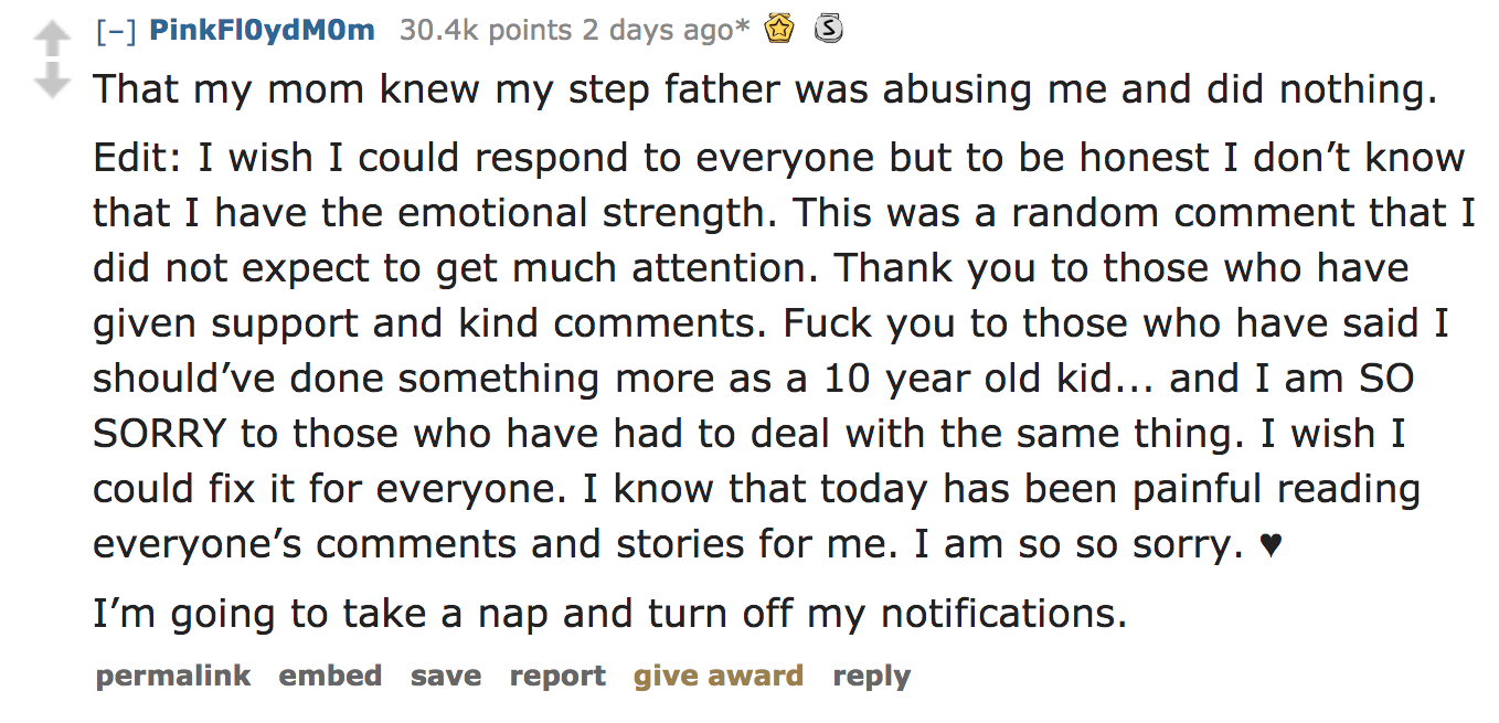 ask reddit - That my mom knew my step father was abusing me and did nothing. Edit I wish I could respond to everyone but to be honest I don't know that I have the emotional strength. This was a random comment th