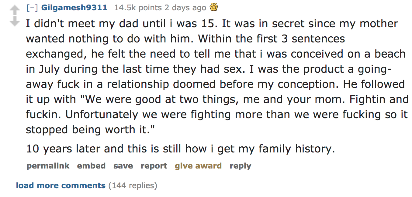 ask reddit - I didn't meet my dad until i was 15. It was in secret since my mother wanted nothing to do with him. Within the first 3 sentences exchanged, he felt the need to tell me that i was conceived on a beach in July during