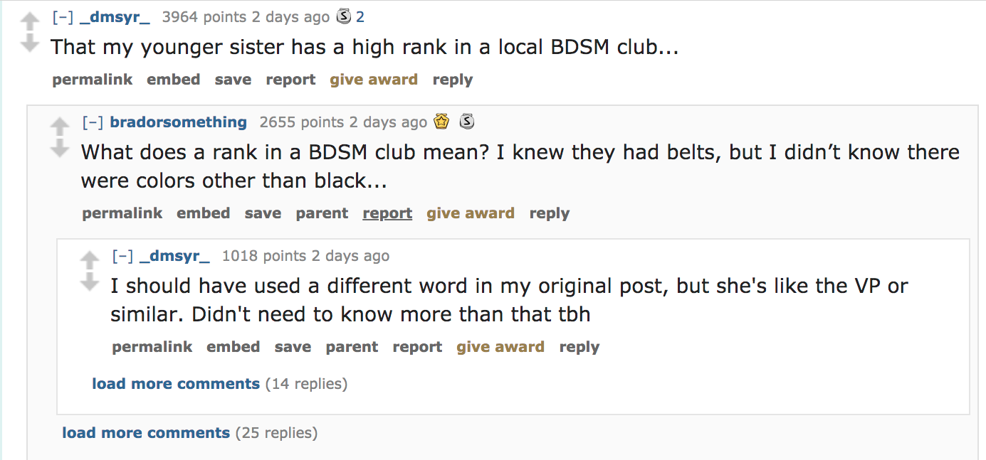 document - _dmsyr_ 3964 points 2 days ago S 2 That my younger sister has a high rank in a local Bdsm club... permalink embed save report give award bradorsomething 2655 points 2 days ago 3 What does a rank in a Bdsm club mean? I knew they had belts, but I