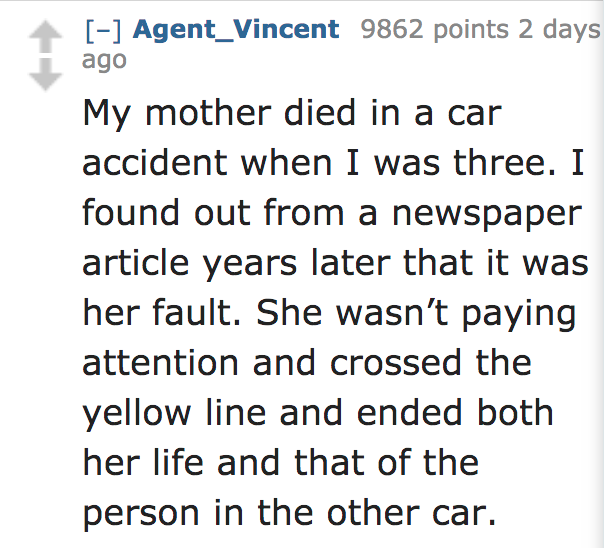 angle - Agent_Vincent 9862 points 2 days ago My mother died in a car accident when I was three. I found out from a newspaper article years later that it was her fault. She wasn't paying attention and crossed the yellow line and ended both her life and tha
