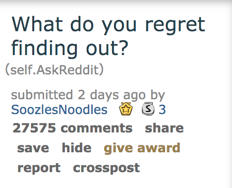 angle - What do you regret finding out? self.AskReddit submitted 2 days ago by SoozlesNoodles S S 3 27575 save hide give award report crosspost