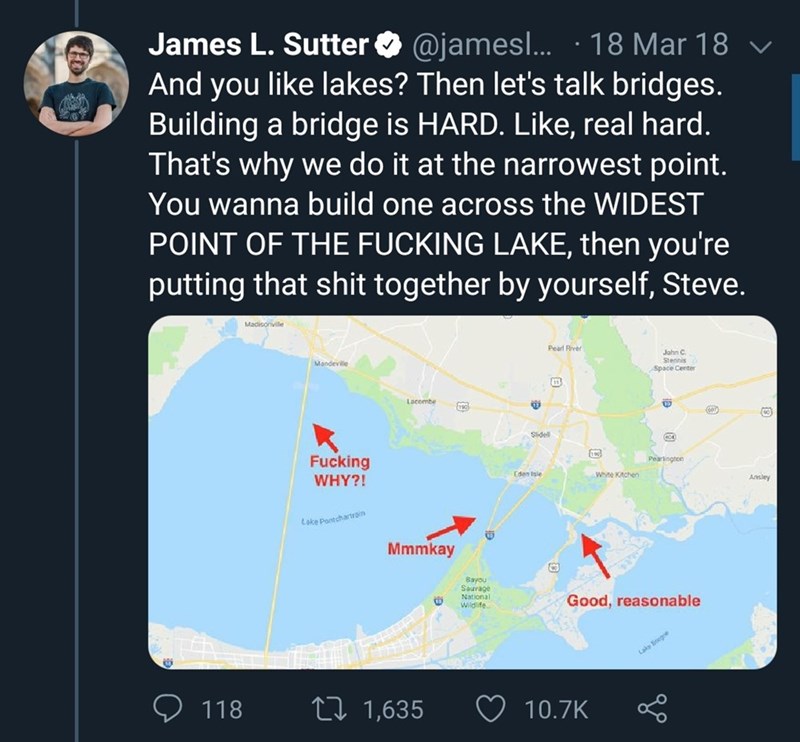 map - James L. Sutter ... 18 Mar 18 v And you lakes? Then let's talk bridges. Building a bridge is Hard. , real hard. That's why we do it at the narrowest point. You wanna build one across the Widest Point Of The Fucking Lake, then you're putting that shi