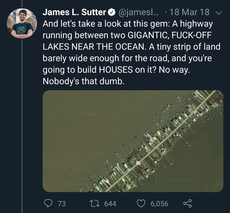 atmosphere - James L. Sutter ... . 18 Mar 18 V And let's take a look at this gem A highway running between two Gigantic, FuckOff Lakes Near The Ocean. A tiny strip of land, barely wide enough for the road, and you're going to build Houses on it? No way. N