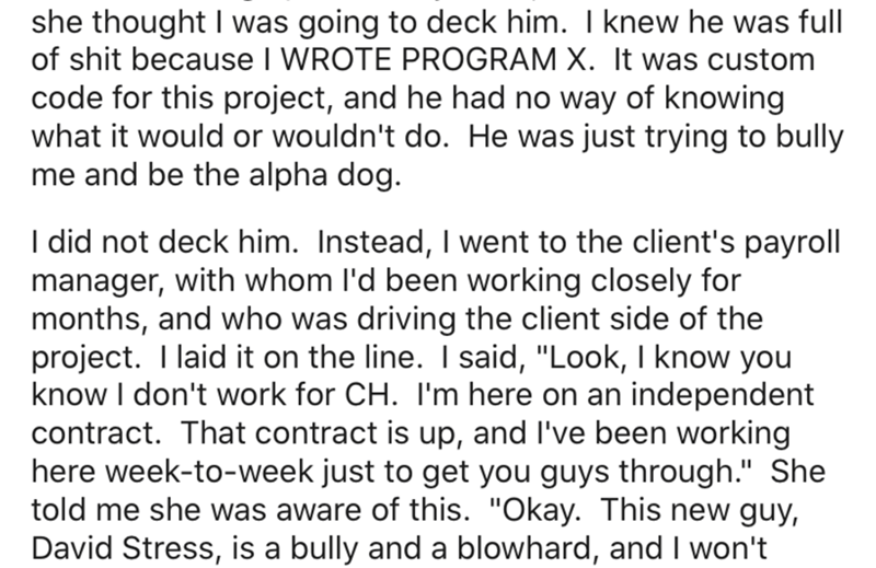 angle - she thought I was going to deck him. I knew he was full of shit because I Wrote Program X. It was custom code for this project, and he had no way of knowing what it would or wouldn't do. He was just trying to bully me and be the alpha dog. I did n
