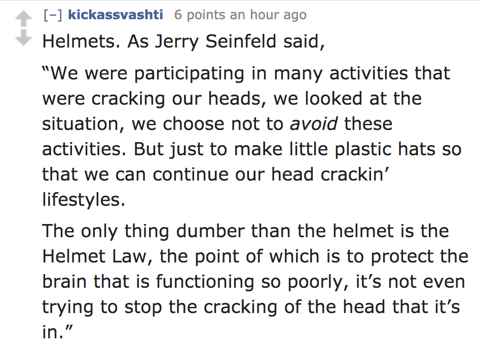 angle - kickassvashti 6 points an hour ago Helmets. As Jerry Seinfeld said, "We were participating in many activities that were cracking our heads, we looked at the situation, we choose not to avoid these activities. But just to make little plastic hats s