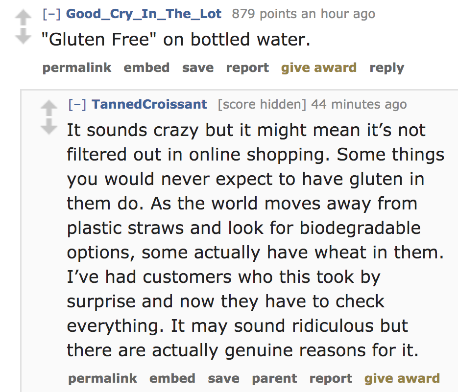 angle - Good_Cry_In_The_Lot 879 points an hour ago "Gluten Free" on bottled water. permalink embed save report give award TannedCroissant score hidden 44 minutes ago It sounds crazy but it might mean it's not filtered out in online shopping. Some things y