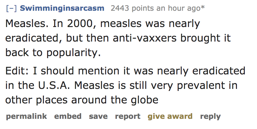 angle - Swimminginsarcasm 2443 points an hour ago Measles. In 2000, measles was nearly eradicated, but then antivaxxers brought it back to popularity. Edit I should mention it was nearly eradicated in the U.S.A. Measles is still very prevalent in other pl