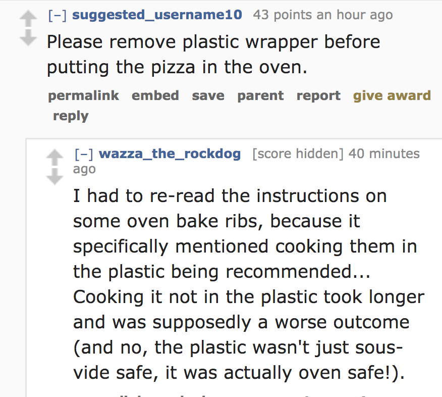 angle - suggested_username10 43 points an hour ago Please remove plastic wrapper before putting the pizza in the oven. permalink embed save parent report give award wazza_the_rockdog score hidden 40 minutes ago I had to reread the instructions on some ove