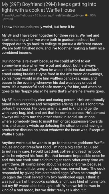 screenshot - My 29F Boyfriend 29M keeps getting into fights with a cook at Waffle House ThrowRA_wafflehouse. 10 hours ago relationship advice. .95% upvoted I know this sounds really weird, but here it is My Bf and I have been together for three years. We 