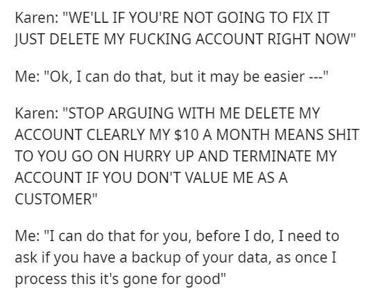 angle - Karen "We'Ll If You'Re Not Going To Fix It Just Delete My Fucking Account Right Now" Me "Ok, I can do that, but it may be easier " Karen "Stop Arguing With Me Delete My Account Clearly My $10 A Month Means Shit To You Go On Hurry Up And Terminate 