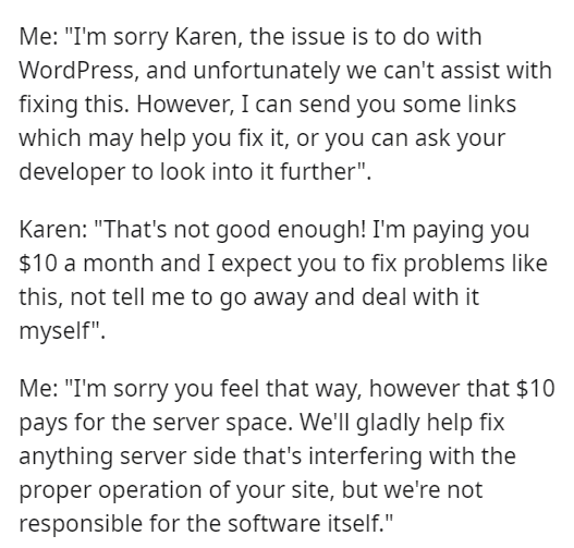 Islam - Me "I'm sorry Karen, the issue is to do with WordPress, and unfortunately we can't assist with fixing this. However, I can send you some links which may help you fix it, or you can ask your developer to look into it further". Karen "That's not goo