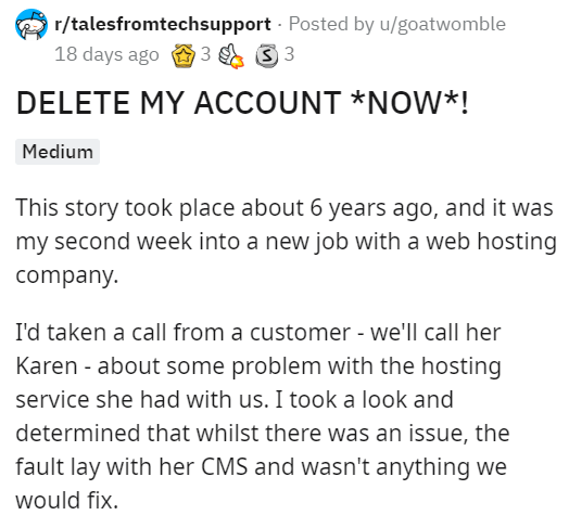 document - rtalesfromtechsupport Posted by ugoatwomble 18 days ago 3 3 3 3 Delete My Account Now! Medium This story took place about 6 years ago, and it was my second week into a new job with a web hosting company I'd taken a call from a customer we'll ca