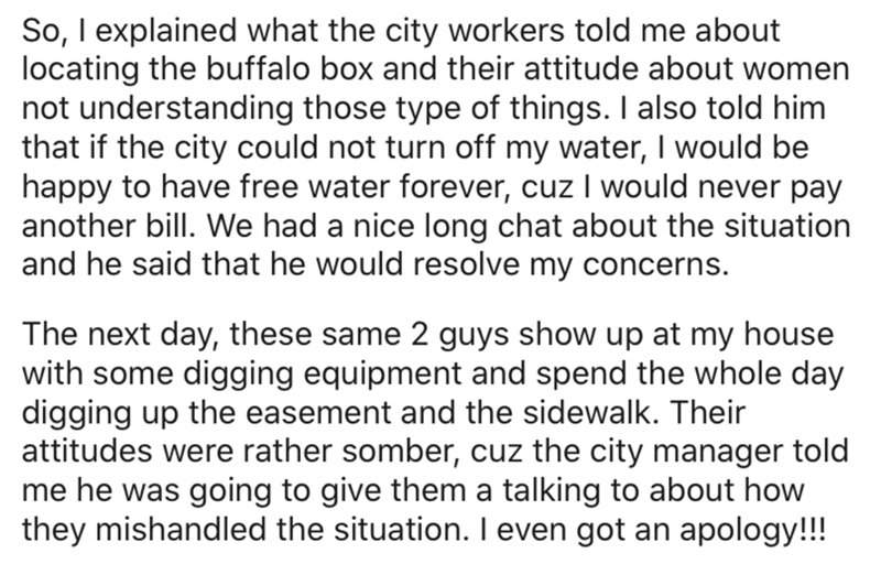 angle - So, I explained what the city workers told me about locating the buffalo box and their attitude about women not understanding those type of things. I also told him that if the city could not turn off my water, I would be happy to have free water f