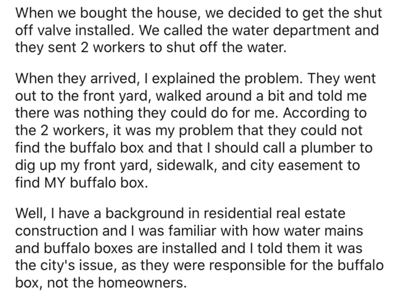 angle - When we bought the house, we decided to get the shut off valve installed. We called the water department and they sent 2 workers to shut off the water. When they arrived, I explained the problem. They went out to the front yard, walked around a bi