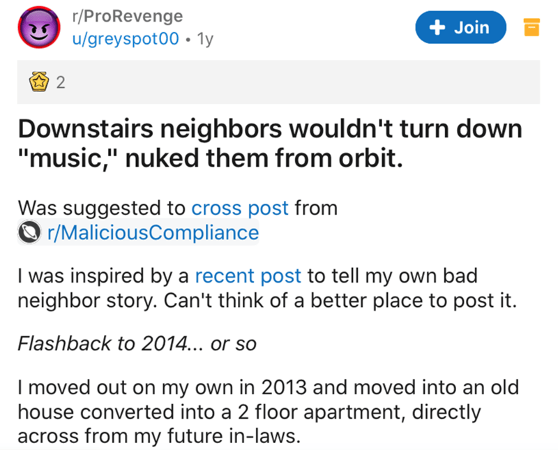 web page - rPro Revenge ugreyspot00 1y Join 2. Downstairs neighbors wouldn't turn down "music," nuked them from orbit. Was suggested to cross post from rMaliciousCompliance I was inspired by a recent post to tell my own bad neighbor story. Can't think of 