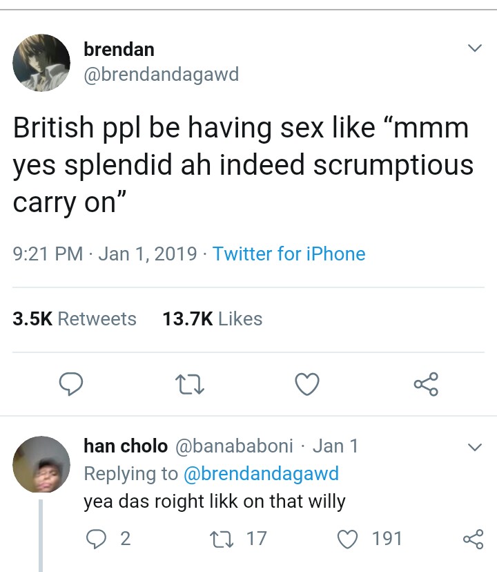 brendan British ppl be having sex "mmm yes splendid ah indeed scrumptious carry on" . Twitter for iPhone han cholo Jan 1 yea das roight likk on that willy O 2 17 17 191