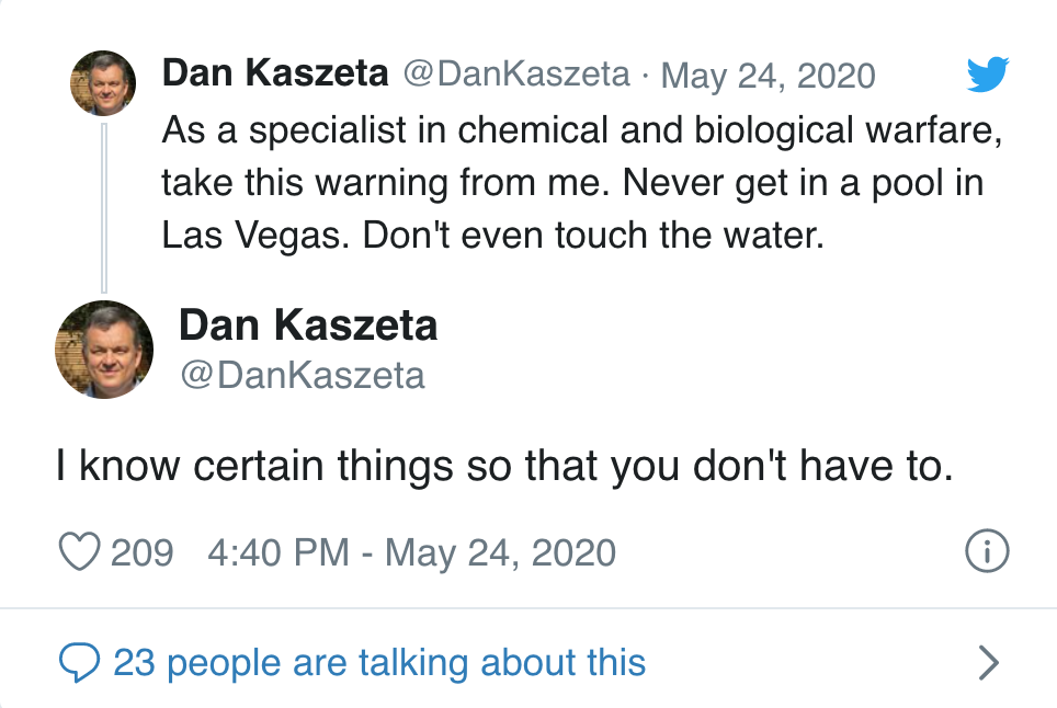 angle - Dan Kaszeta As a specialist in chemical and biological warfare, take this warning from me. Never get in a pool in Las Vegas. Don't even touch the water. Dan Kaszeta I know certain things so that you don't have to. 209 >