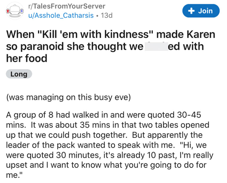 discontinued - rTalesFrom Your Server uAsshole_Catharsis 13d Join When "Kill 'em with kindness" made Karen so paranoid she thought we ed with her food Long was managing on this busy eve A group of 8 had walked in and were quoted 3045 mins. It was about 35