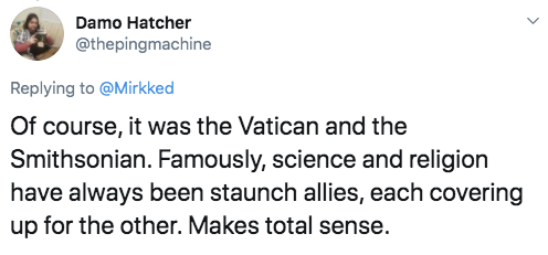 document - Damo Hatcher Of course, it was the Vatican and the Smithsonian. Famously, science and religion have always been staunch allies, each covering up for the other. Makes total sense.