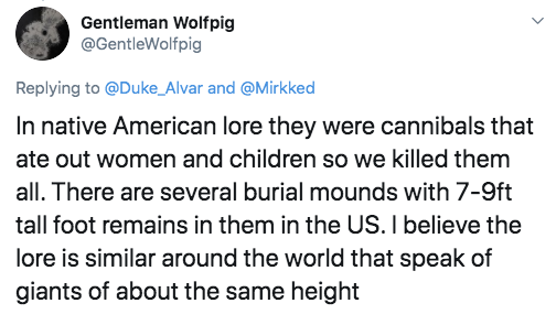 Gentleman Wolfpig and In native American lore they were cannibals that ate out women and children so we killed them all. There are several burial mounds with 79ft tall foot remains in them in the Us. I believe the lore is similar around the world that…