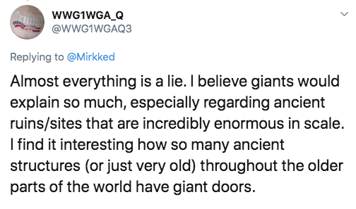document - WWG1WGA_Q Almost everything is a lie. I believe giants would explain so much, especially regarding ancient ruinssites that are incredibly enormous in scale. I find it interesting how so many ancient structures or just very old throughout the ol