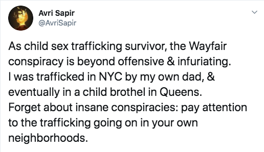 Avri Sapir As child sex trafficking survivor, the Wayfair conspiracy is beyond offensive & infuriating. I was trafficked in Nyc by my own dad, & eventually in a child brothel in Queens. Forget about insane conspiracies pay attention to the trafficking…