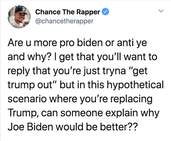 Chance The Rapper Are u more pro biden or anti ye and why? I get that you'll want to that you're just tryna "get trump out" but in this hypothetical scenario where you're replacing Trump, can someone explain why Joe Biden would be better??