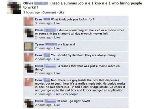 funniest facebook status - Olivia i need a summer job ne 1 knone 1 who hiring people to wrk?!? 3 hours ago Comment. Evan What kinda job you lookin for? 3 hours ago Olivia i dunno something ez a cd or a movie store or some shit jus sit round all day n watc