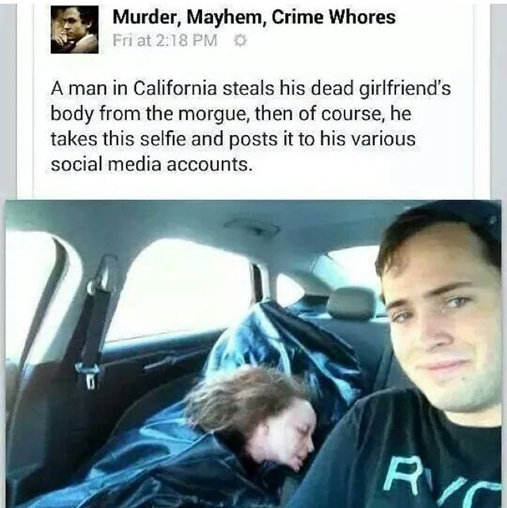 guy steals girlfriend from morgue - Murder, Mayhem, Crime Whores Fri at 0 A man in California steals his dead girlfriend's body from the morgue, then of course, he takes this selfie and posts it to his various social media accounts. Rid