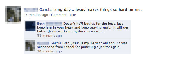 worst facebook fails - Garcia Long day... Jesus makes things so hard on me. 45 minutes ago Comment. Beth Doesn't he?? but it's for the best, just keep him in your heart and keep praying gurl... it will get better. Jesus works in mysterious ways.... 33 min