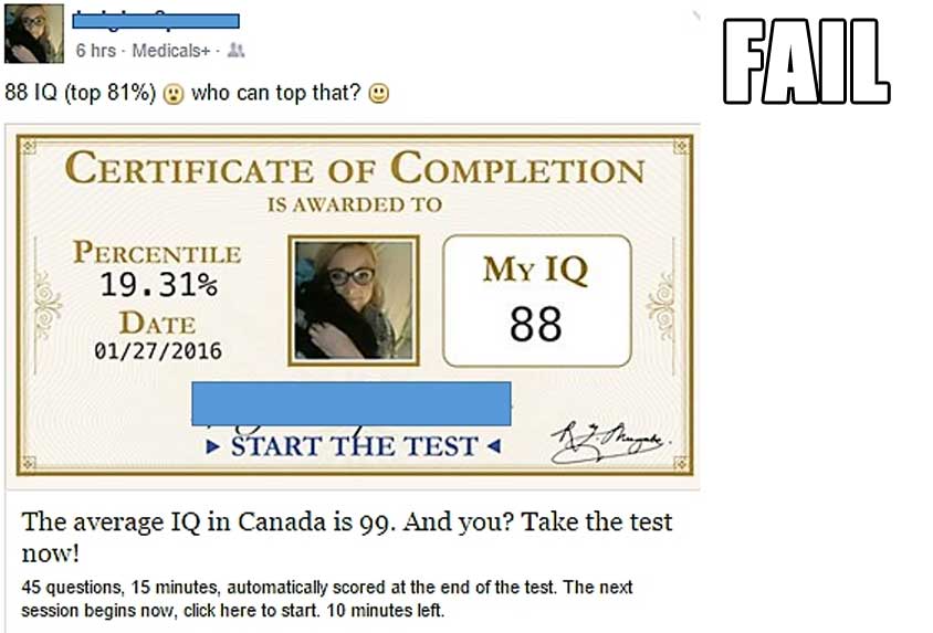 facebook iq test fail - 6 hrs Medicals. & Fail 88 Iq top 81% who can top that? Certificate Of Completion Is Awarded To Percentile 19.31% Myiq Date 01272016 88 Start The Test The average Iq in Canada is 99. And you? Take the test now! 45 questions, 15 minu