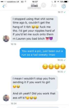dm - screenshot - ... vodafone Uk 3G 78% I stopped using that shit some time ago b, couldn't get the hang of it tbh fuck me tho. I'd get your nipples hard af if you'd let me suck onto them rn Lauren you bad bitch You want a pic, just been out a run so a t