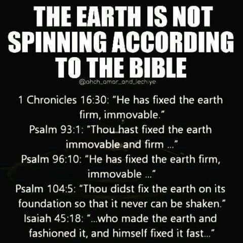 flat earth bible quotes - The Earth Is Not Spinning According To The Bible 1 Chronicles "He has fixed the earth firm, immovable." Psalm "Thou hast fixed the earth immovable and firm ..." Psalm "He has fixed the earth firm, immovable ..." Psalm "Thou didst