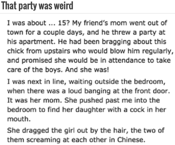funny party stories - That party was weird I was about ... 15? My friend's mom went out of town for a couple days, and he threw a party at his apartment. He had been bragging about this chick from upstairs who would blow him regularly, and promised she wo