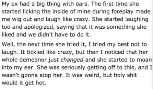 weird sex confessions - My ex had a big thing with ears. The first time she started licking the inside of mine during foreplay made me wig out and laugh crazy. She started laughing too and apologized, saying that it was something she d and we didn't have 
