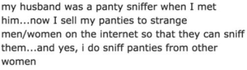 my husband was a panty sniffer when I met him...now I sell my panties to strange menwomen on the internet so that they can sniff them...and yes, i do sniff panties from other women
