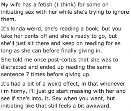 My wife has a fetish I think for some on initiating sex with her while she's trying to ignore them. It's kinda weird, she's reading a book, but you take her pants off and she's ready to go, but she'll just sit there and keep on reading for as long as she…