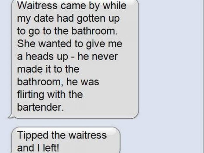 document - Waitress came by while my date had gotten up to go to the bathroom. She wanted to give me a heads up he never made it to the bathroom, he was flirting with the bartender. Tipped the waitress and I left!