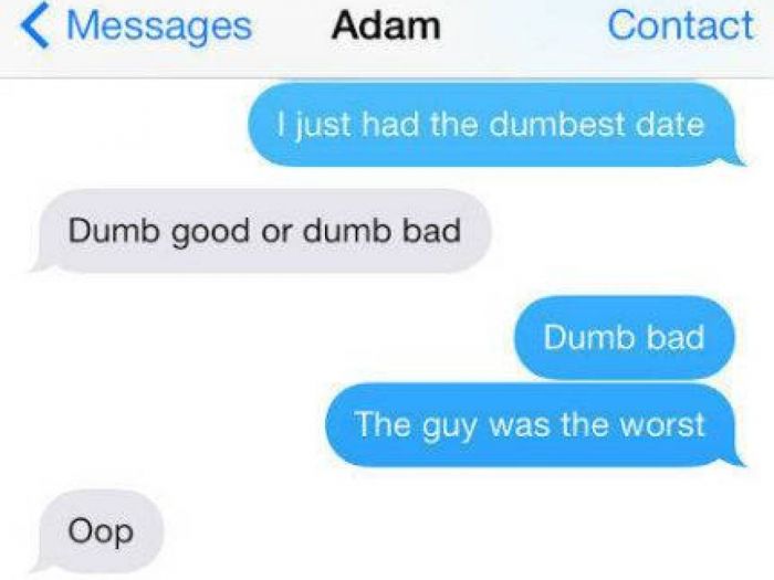 bad first date texts - Messages Adam Contact I just had the dumbest date Dumb good or dumb bad Dumb bad The guy was the worst Oop