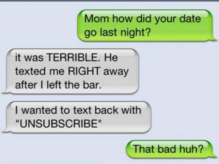 damn you autocorrect - Mom how did your date go last night? it was Terrible. He texted me Right away after I left the bar. I wanted to text back with "Unsubscribe" That bad huh?