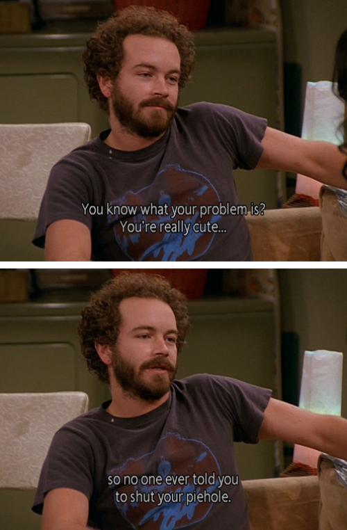 70s show hyde memes - You know what your problem is? You're really cute... so no one ever told you to shut your piehole.