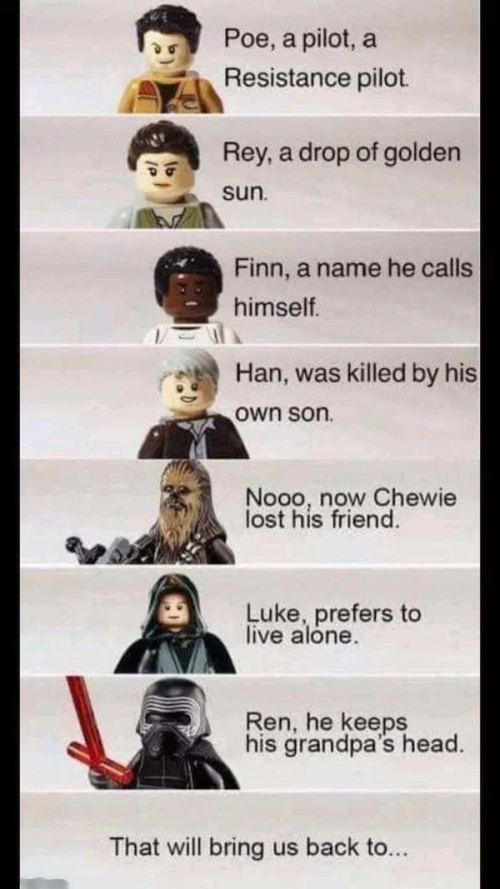 star wars funny memes - Poe, a pilot, a Resistance pilot Rey, a drop of golden sun. Finn, a name he calls himself. Han, was killed by his own son Nooo, now Chewie lost his friend. Luke, prefers to live alone. Ren, he keeps his grandpa's head. That will br