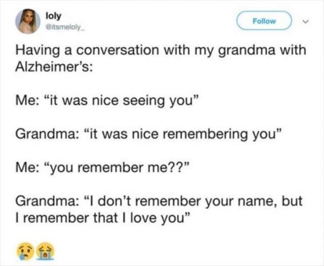 document - loly . Having a conversation with my grandma with Alzheimer's Me "it was nice seeing you Grandma "it was nice remembering you" Me "you remember me?? Grandma "I don't remember your name, but I remember that I love you"