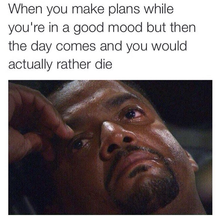 depression memes - When you make plans while you're in a good mood but then the day comes and you would actually rather die