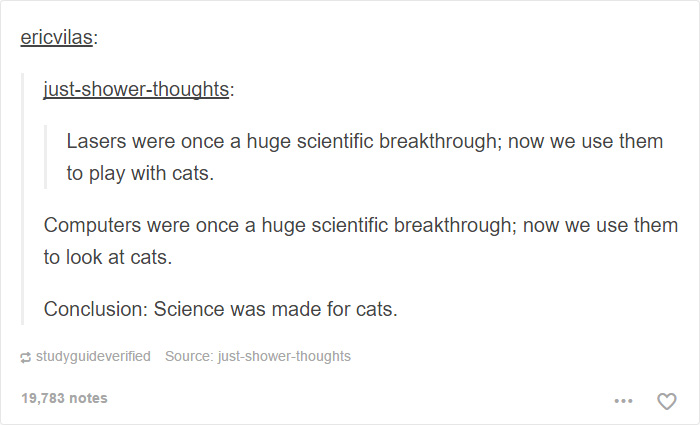 memes - document - ericvilas justshowerthoughts Lasers were once a huge scientific breakthrough; now we use them to play with cats. Computers were once a huge scientific breakthrough; now we use them to look at cats. Conclusion Science was made for cats. 
