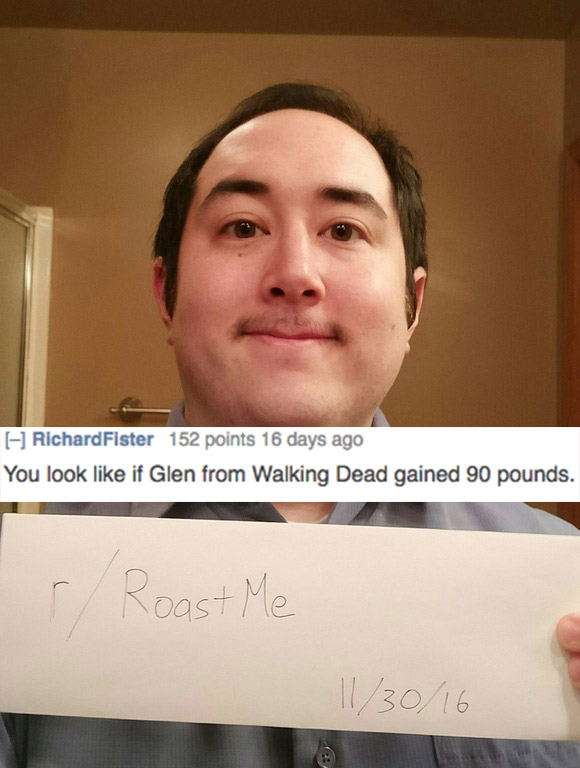 brutal roasts - Richard Fister 152 points 16 days ago You look if Glen from Walking Dead gained 90 pounds. r Roast Me 113016