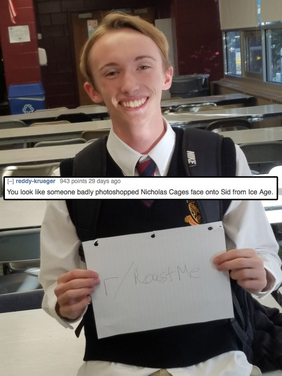 brutal roasts - Nike reddykrueger 943 points 29 days ago You look someone badly photoshopped Nicholas Cages face onto Sid from Ice Age. Roast Me